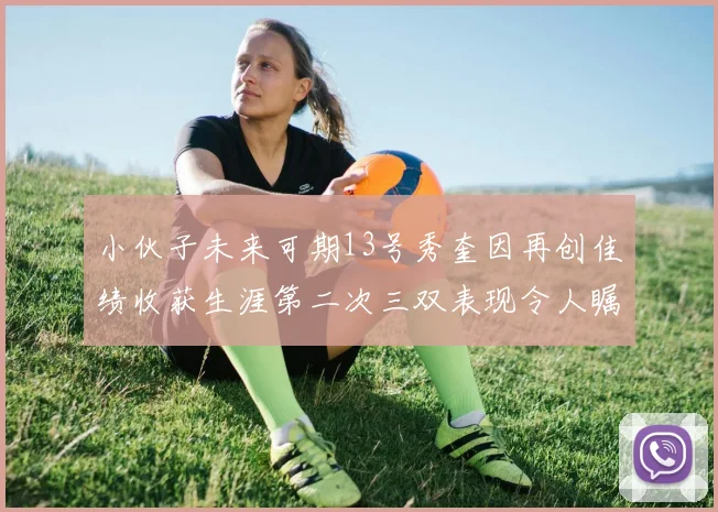 小伙子未来可期13号秀奎因再创佳绩收获生涯第二次三双表现令人瞩目