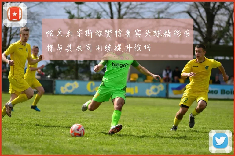 帕夫利季斯称赞特鲁宾头球精彩或将与其共同训练提升技巧