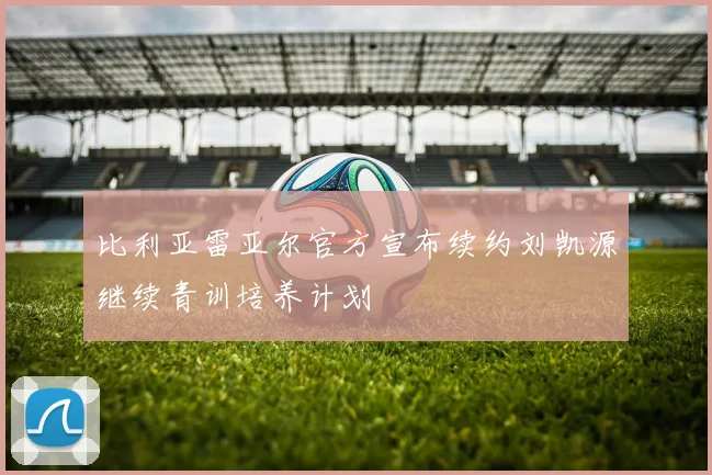 比利亚雷亚尔官方宣布续约刘凯源继续青训培养计划