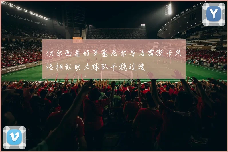 切尔西看好罗塞尼尔与马雷斯卡风格相似助力球队平稳过渡