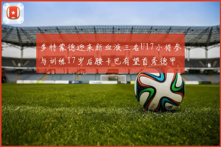 多特蒙德迎来新血液三名U17小将参与训练17岁后腰卡巴有望首秀德甲