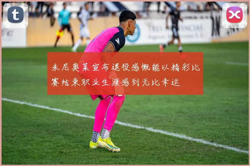 米尼奥莱宣布退役感慨能以精彩比赛结束职业生涯感到无比幸运