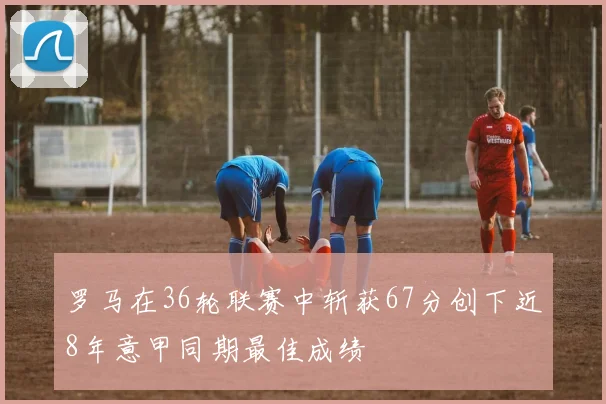 罗马在36轮联赛中斩获67分创下近8年意甲同期最佳成绩