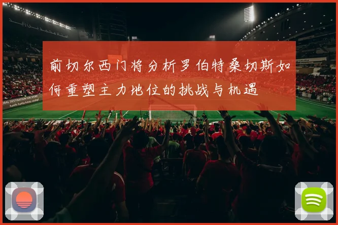 前切尔西门将分析罗伯特桑切斯如何重塑主力地位的挑战与机遇