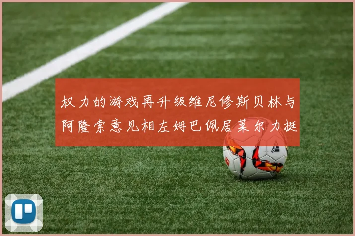 权力的游戏再升级维尼修斯贝林与阿隆索意见相左姆巴佩居莱尔力挺新势力