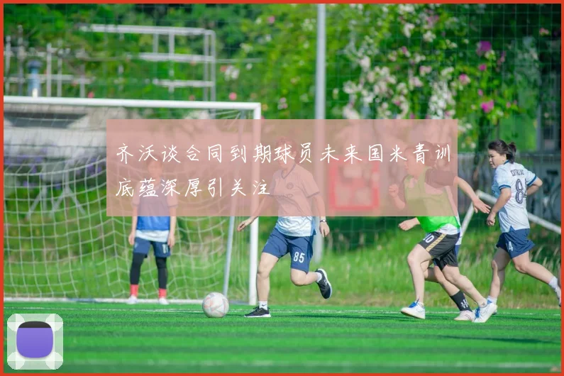 齐沃谈合同到期球员未来国米青训底蕴深厚引关注