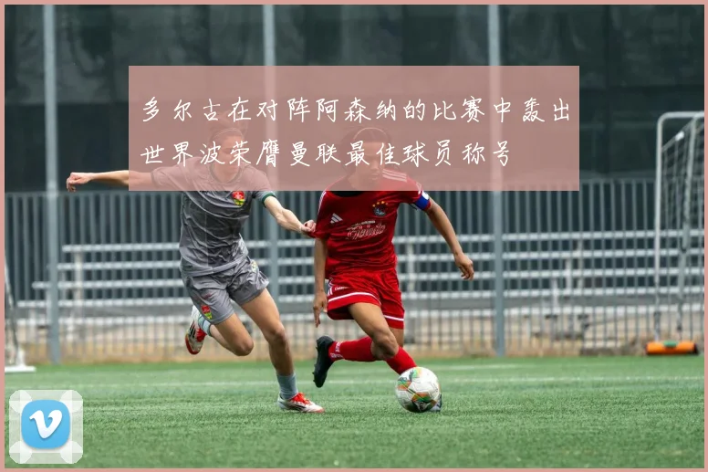多尔古在对阵阿森纳的比赛中轰出世界波荣膺曼联最佳球员称号