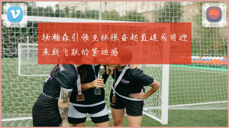 杨瀚森引领克林根奋起直追或将迎来新飞跃的紧迫感