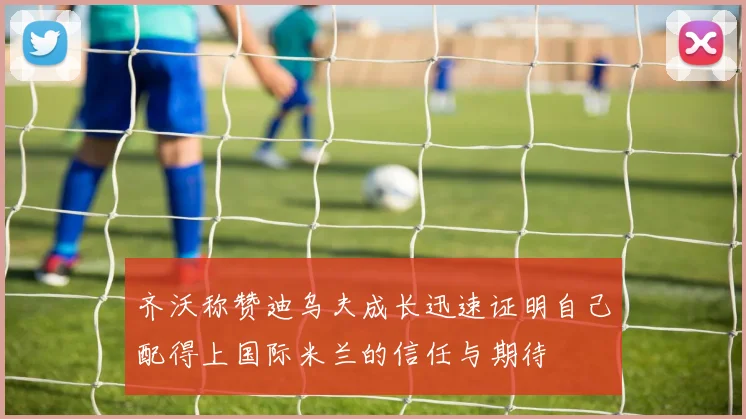齐沃称赞迪乌夫成长迅速证明自己配得上国际米兰的信任与期待