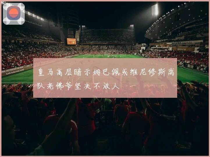 皇马高层暗示姆巴佩或维尼修斯离队老佛爷坚决不放人