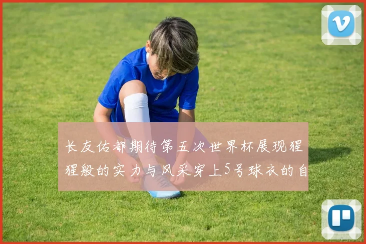长友佑都期待第五次世界杯展现猩猩般的实力与风采穿上5号球衣的自豪感