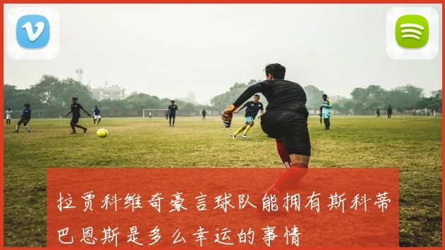 拉贾科维奇豪言球队能拥有斯科蒂巴恩斯是多么幸运的事情