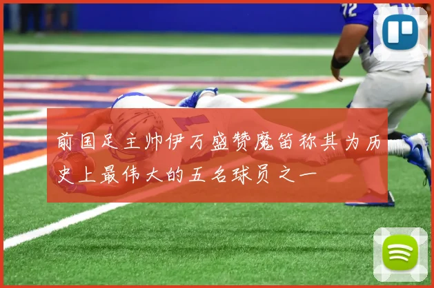 前国足主帅伊万盛赞魔笛称其为历史上最伟大的五名球员之一