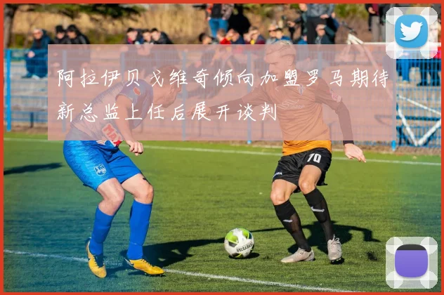 阿拉伊贝戈维奇倾向加盟罗马期待新总监上任后展开谈判
