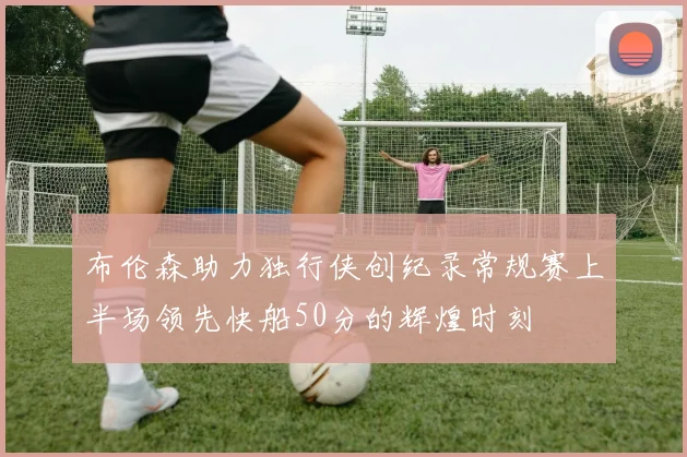 布伦森助力独行侠创纪录常规赛上半场领先快船50分的辉煌时刻