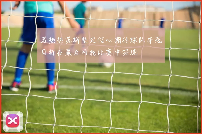 若热热苏斯坚定信心期待球队夺冠目标在最后两轮比赛中实现